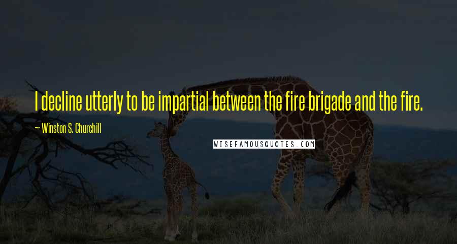 Winston S. Churchill Quotes: I decline utterly to be impartial between the fire brigade and the fire.