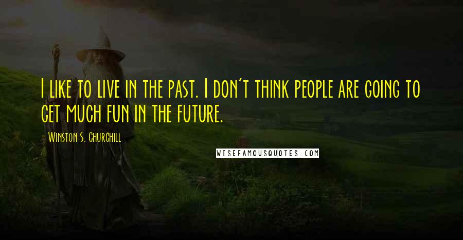 Winston S. Churchill Quotes: I like to live in the past. I don't think people are going to get much fun in the future.