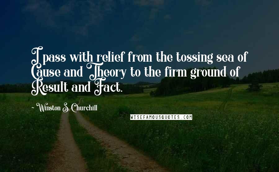 Winston S. Churchill Quotes: I pass with relief from the tossing sea of Cause and Theory to the firm ground of Result and Fact.