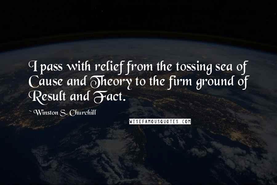 Winston S. Churchill Quotes: I pass with relief from the tossing sea of Cause and Theory to the firm ground of Result and Fact.