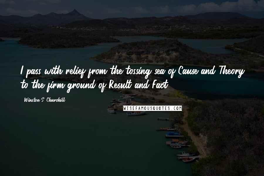 Winston S. Churchill Quotes: I pass with relief from the tossing sea of Cause and Theory to the firm ground of Result and Fact.