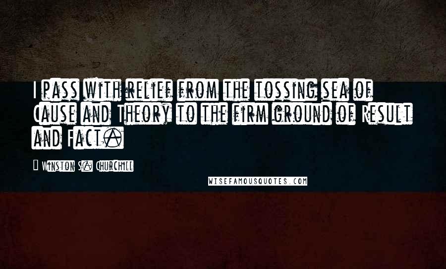 Winston S. Churchill Quotes: I pass with relief from the tossing sea of Cause and Theory to the firm ground of Result and Fact.