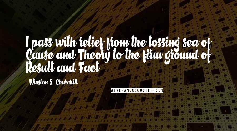 Winston S. Churchill Quotes: I pass with relief from the tossing sea of Cause and Theory to the firm ground of Result and Fact.