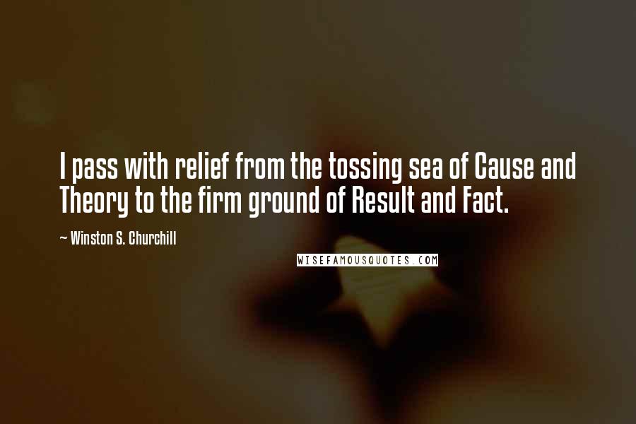 Winston S. Churchill Quotes: I pass with relief from the tossing sea of Cause and Theory to the firm ground of Result and Fact.
