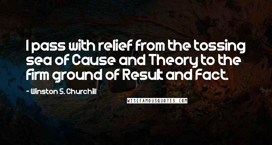 Winston S. Churchill Quotes: I pass with relief from the tossing sea of Cause and Theory to the firm ground of Result and Fact.