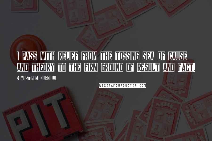 Winston S. Churchill Quotes: I pass with relief from the tossing sea of Cause and Theory to the firm ground of Result and Fact.