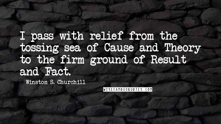 Winston S. Churchill Quotes: I pass with relief from the tossing sea of Cause and Theory to the firm ground of Result and Fact.