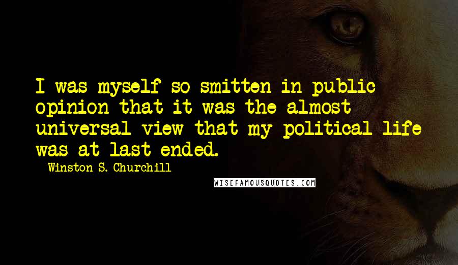 Winston S. Churchill Quotes: I was myself so smitten in public opinion that it was the almost universal view that my political life was at last ended.