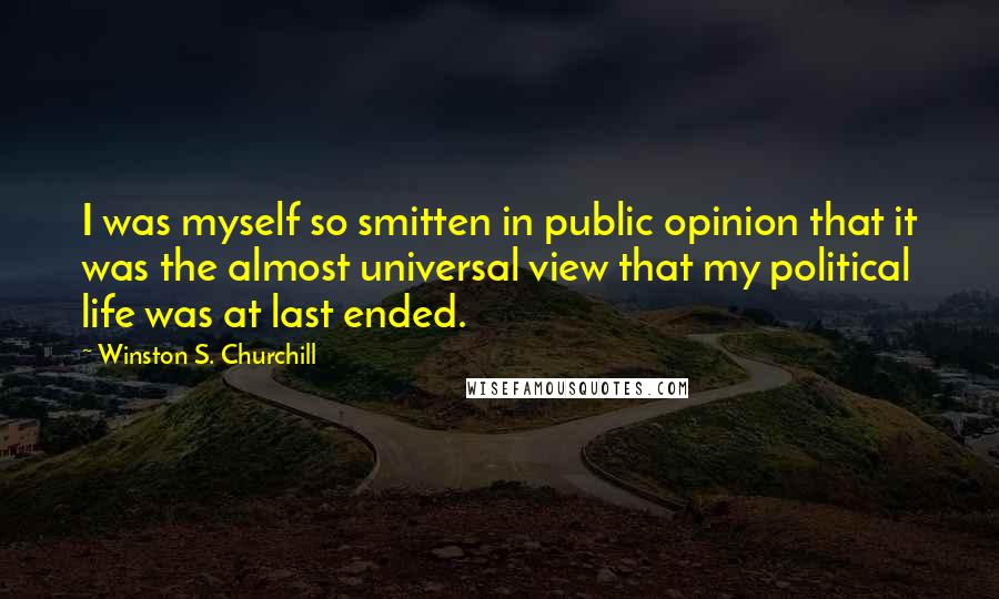 Winston S. Churchill Quotes: I was myself so smitten in public opinion that it was the almost universal view that my political life was at last ended.