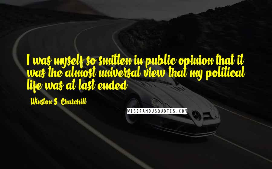 Winston S. Churchill Quotes: I was myself so smitten in public opinion that it was the almost universal view that my political life was at last ended.