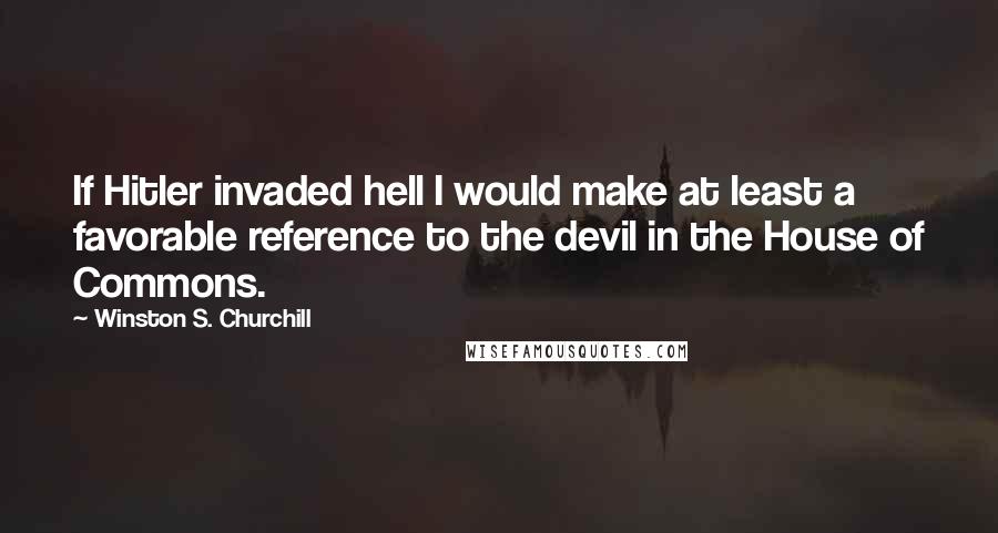 Winston S. Churchill Quotes: If Hitler invaded hell I would make at least a favorable reference to the devil in the House of Commons.