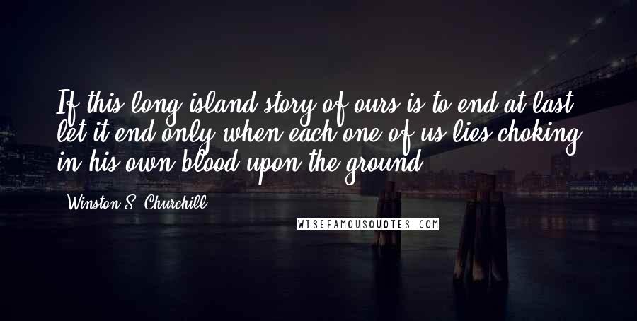 Winston S. Churchill Quotes: If this long island story of ours is to end at last, let it end only when each one of us lies choking in his own blood upon the ground.