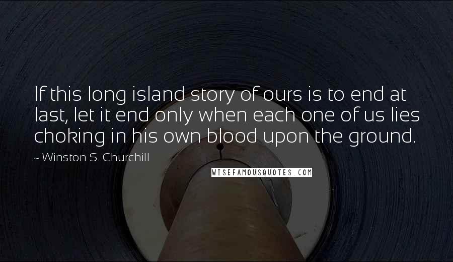 Winston S. Churchill Quotes: If this long island story of ours is to end at last, let it end only when each one of us lies choking in his own blood upon the ground.