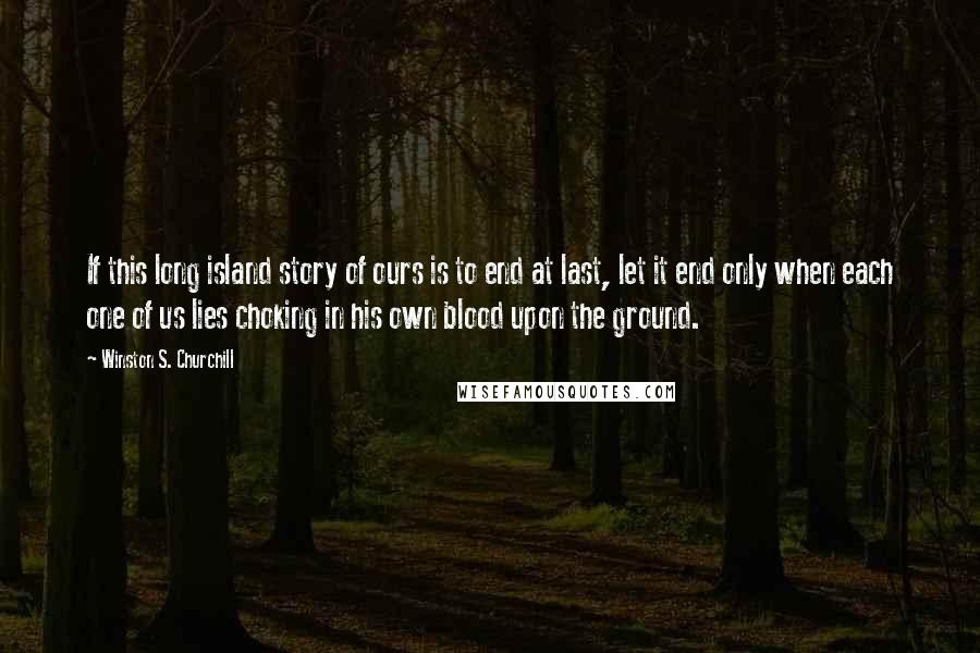 Winston S. Churchill Quotes: If this long island story of ours is to end at last, let it end only when each one of us lies choking in his own blood upon the ground.