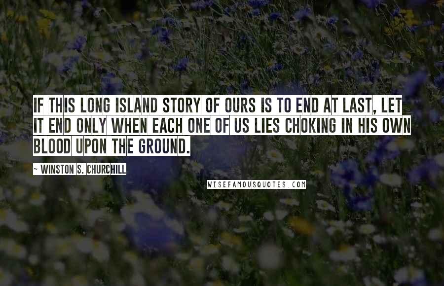 Winston S. Churchill Quotes: If this long island story of ours is to end at last, let it end only when each one of us lies choking in his own blood upon the ground.