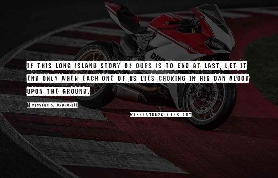 Winston S. Churchill Quotes: If this long island story of ours is to end at last, let it end only when each one of us lies choking in his own blood upon the ground.
