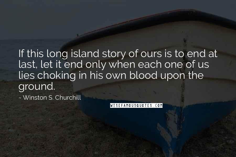 Winston S. Churchill Quotes: If this long island story of ours is to end at last, let it end only when each one of us lies choking in his own blood upon the ground.