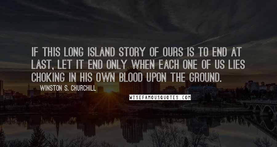 Winston S. Churchill Quotes: If this long island story of ours is to end at last, let it end only when each one of us lies choking in his own blood upon the ground.