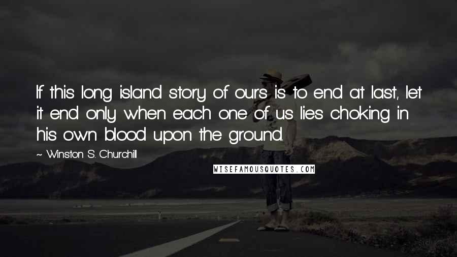Winston S. Churchill Quotes: If this long island story of ours is to end at last, let it end only when each one of us lies choking in his own blood upon the ground.