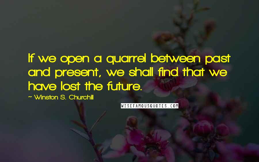 Winston S. Churchill Quotes: If we open a quarrel between past and present, we shall find that we have lost the future.