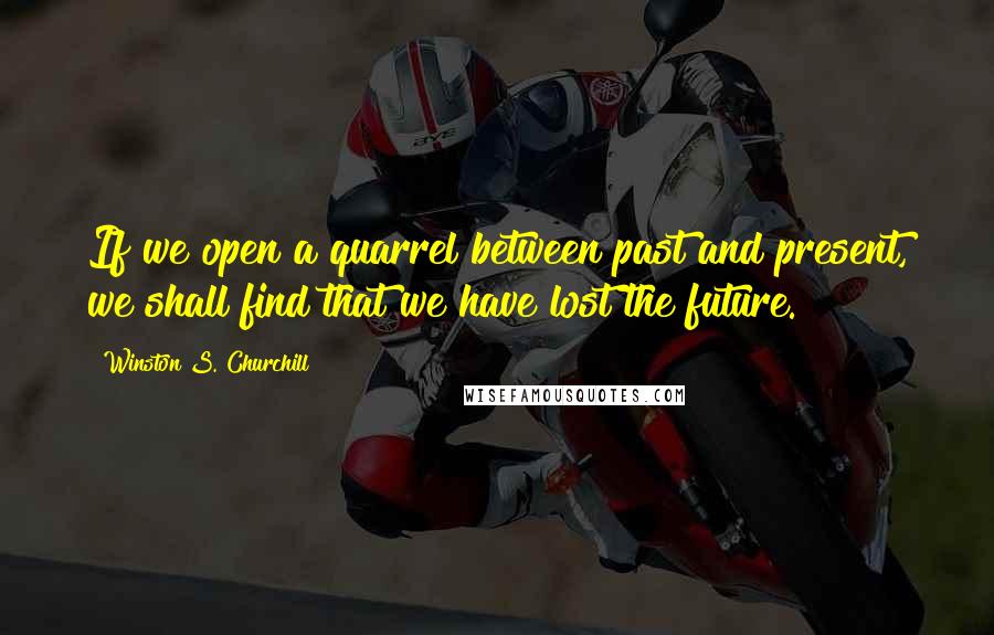 Winston S. Churchill Quotes: If we open a quarrel between past and present, we shall find that we have lost the future.