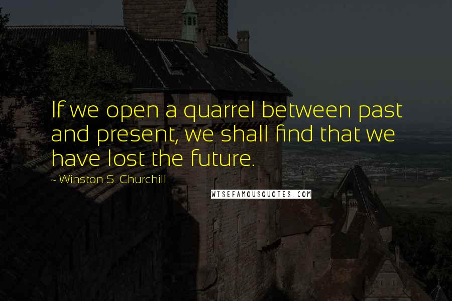 Winston S. Churchill Quotes: If we open a quarrel between past and present, we shall find that we have lost the future.