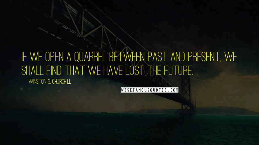 Winston S. Churchill Quotes: If we open a quarrel between past and present, we shall find that we have lost the future.