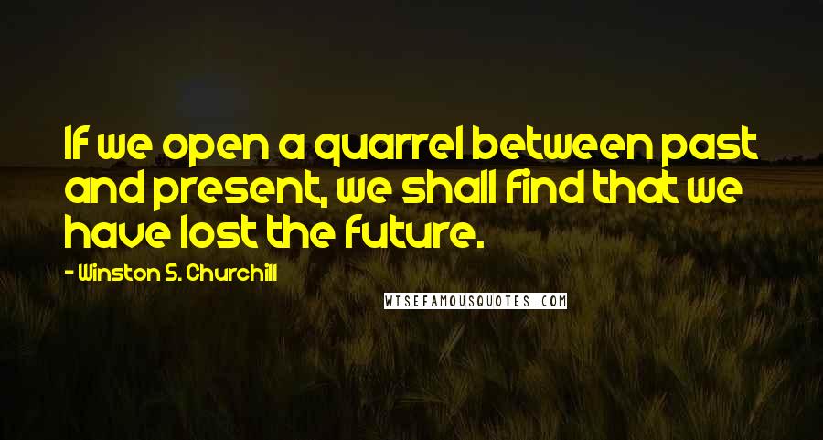 Winston S. Churchill Quotes: If we open a quarrel between past and present, we shall find that we have lost the future.