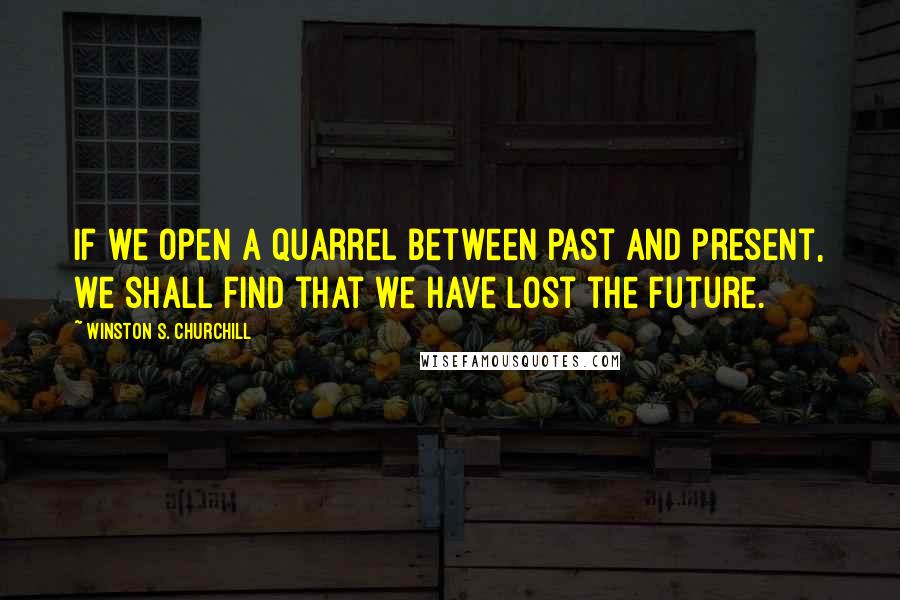 Winston S. Churchill Quotes: If we open a quarrel between past and present, we shall find that we have lost the future.