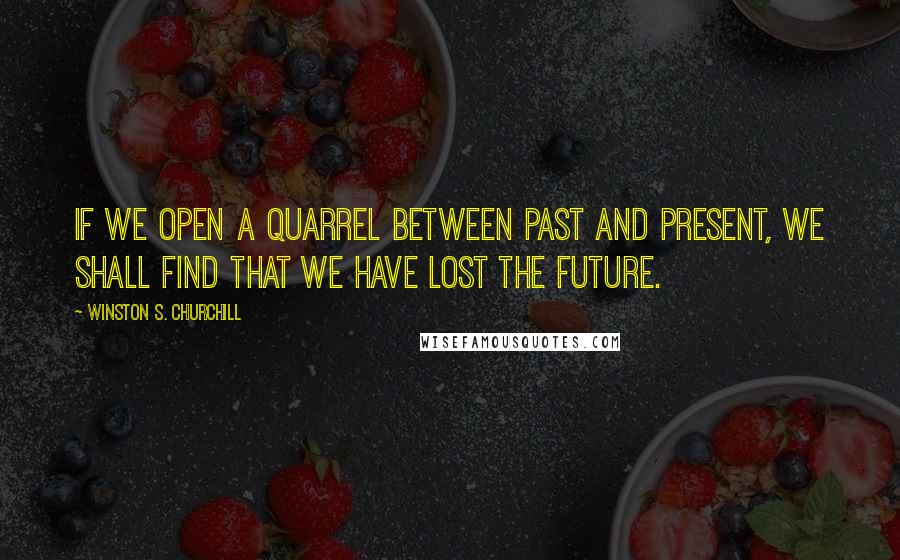 Winston S. Churchill Quotes: If we open a quarrel between past and present, we shall find that we have lost the future.