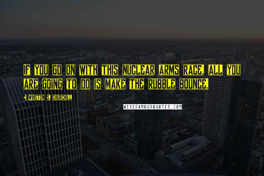 Winston S. Churchill Quotes: If you go on with this nuclear arms race, all you are going to do is make the rubble bounce.