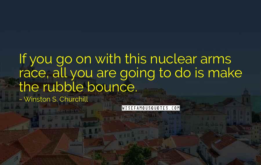 Winston S. Churchill Quotes: If you go on with this nuclear arms race, all you are going to do is make the rubble bounce.