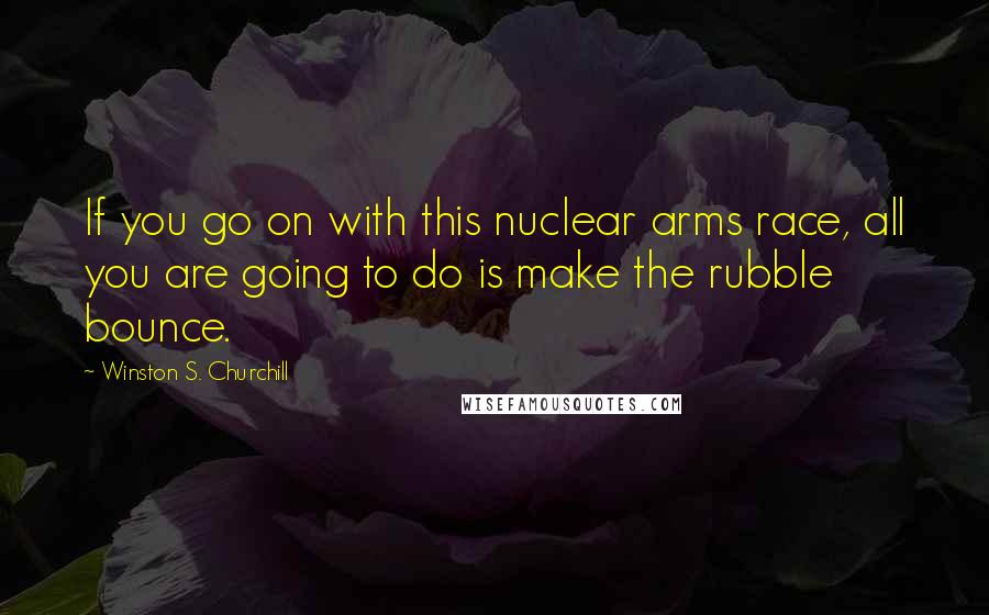 Winston S. Churchill Quotes: If you go on with this nuclear arms race, all you are going to do is make the rubble bounce.