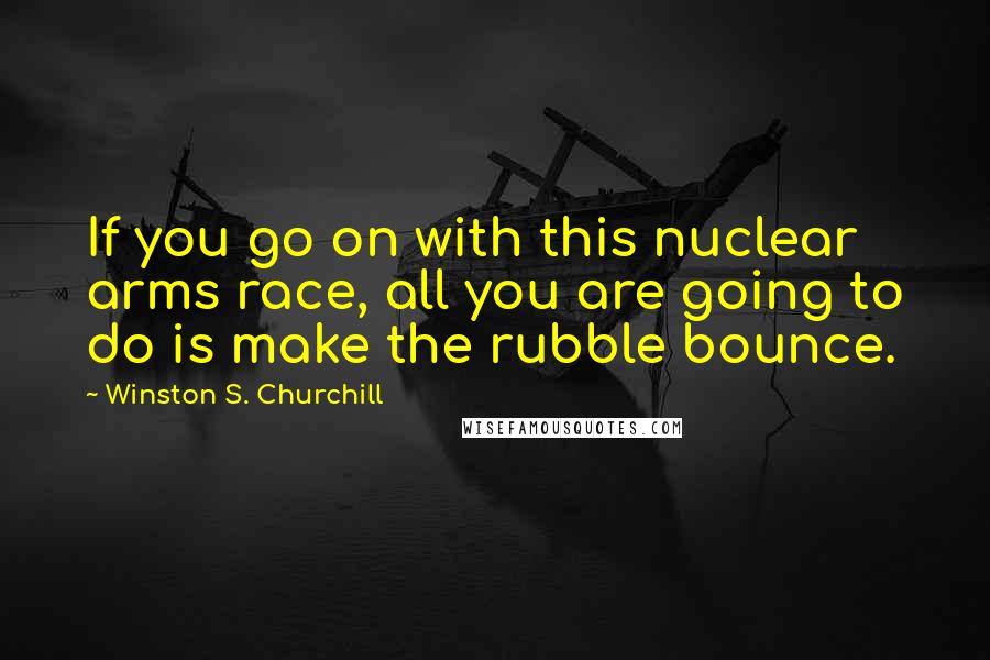 Winston S. Churchill Quotes: If you go on with this nuclear arms race, all you are going to do is make the rubble bounce.