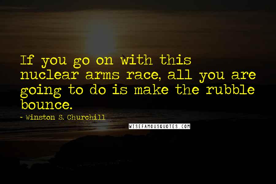 Winston S. Churchill Quotes: If you go on with this nuclear arms race, all you are going to do is make the rubble bounce.