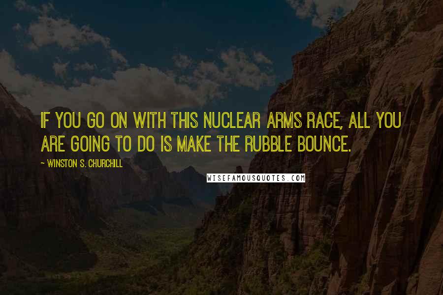 Winston S. Churchill Quotes: If you go on with this nuclear arms race, all you are going to do is make the rubble bounce.