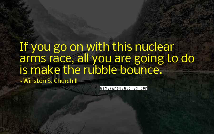 Winston S. Churchill Quotes: If you go on with this nuclear arms race, all you are going to do is make the rubble bounce.