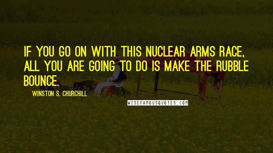 Winston S. Churchill Quotes: If you go on with this nuclear arms race, all you are going to do is make the rubble bounce.