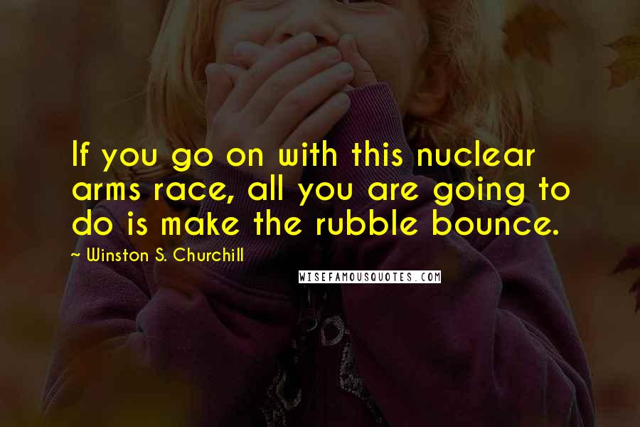 Winston S. Churchill Quotes: If you go on with this nuclear arms race, all you are going to do is make the rubble bounce.