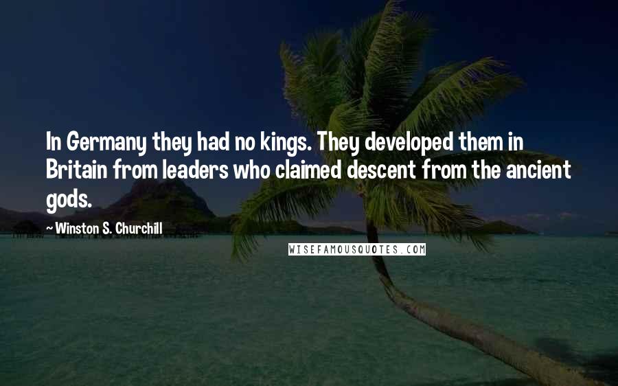 Winston S. Churchill Quotes: In Germany they had no kings. They developed them in Britain from leaders who claimed descent from the ancient gods.