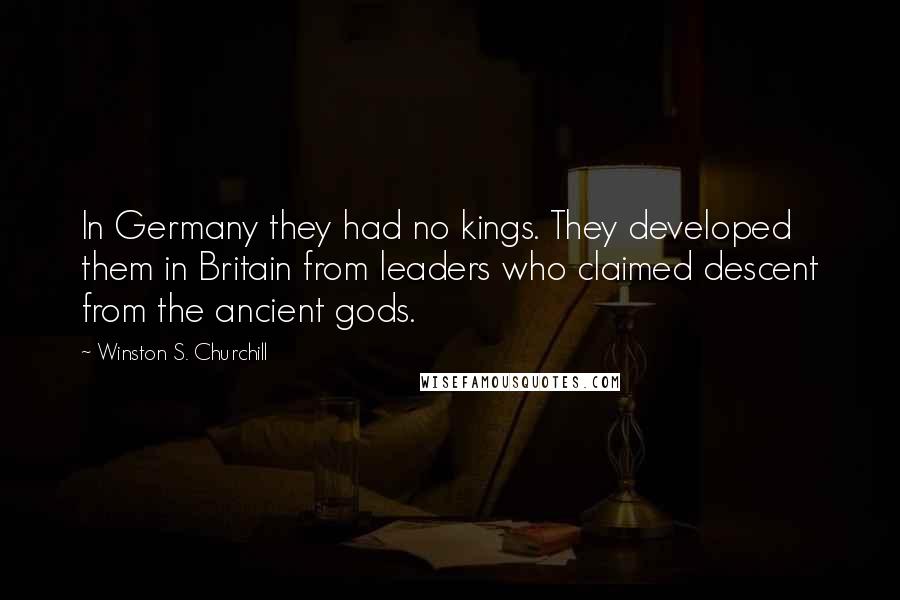 Winston S. Churchill Quotes: In Germany they had no kings. They developed them in Britain from leaders who claimed descent from the ancient gods.