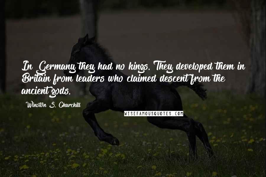 Winston S. Churchill Quotes: In Germany they had no kings. They developed them in Britain from leaders who claimed descent from the ancient gods.