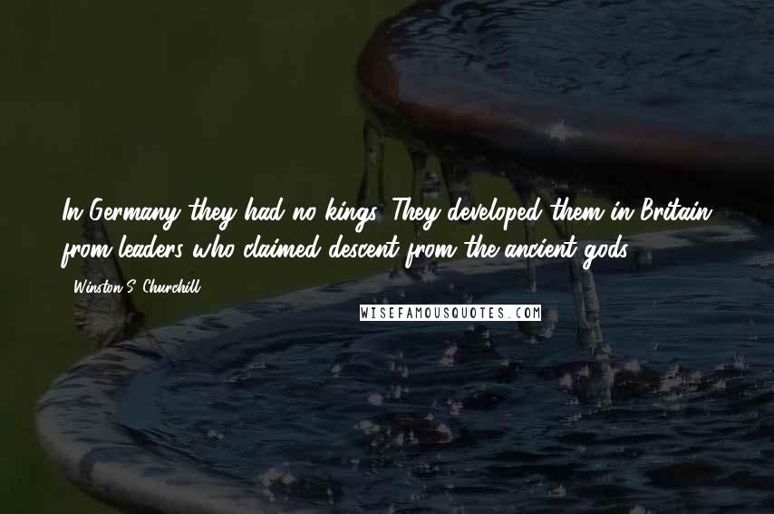Winston S. Churchill Quotes: In Germany they had no kings. They developed them in Britain from leaders who claimed descent from the ancient gods.