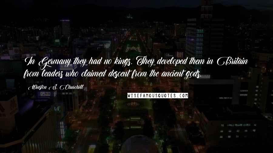 Winston S. Churchill Quotes: In Germany they had no kings. They developed them in Britain from leaders who claimed descent from the ancient gods.