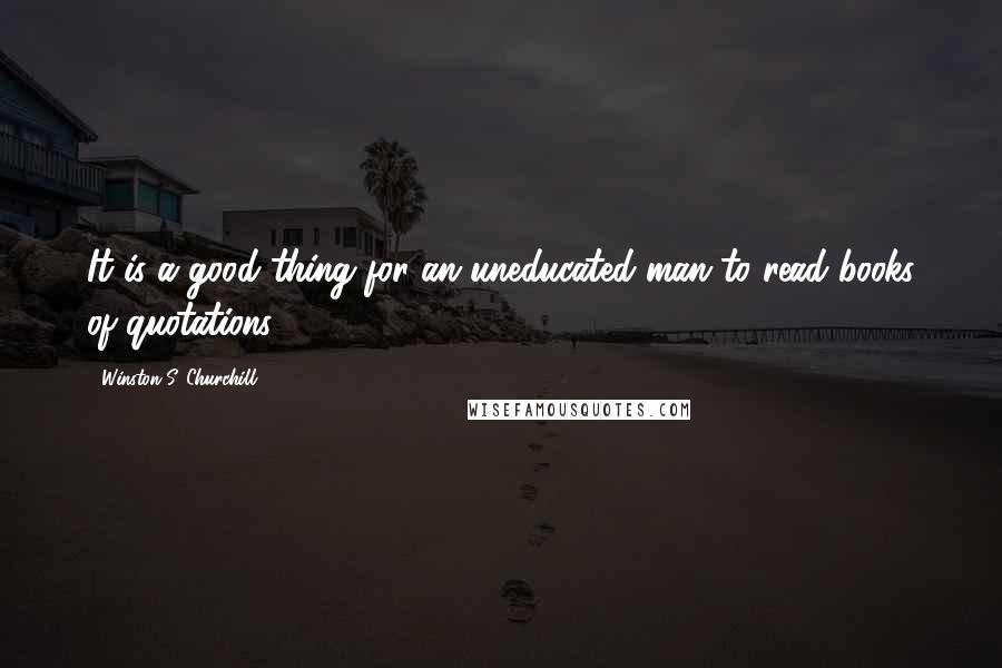 Winston S. Churchill Quotes: It is a good thing for an uneducated man to read books of quotations.