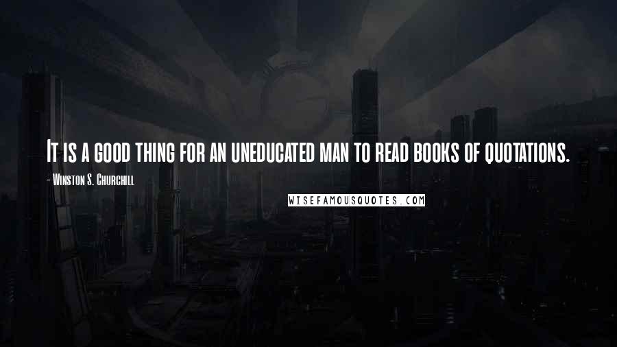 Winston S. Churchill Quotes: It is a good thing for an uneducated man to read books of quotations.