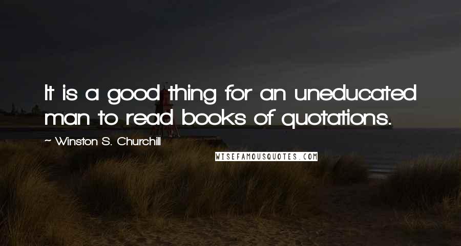 Winston S. Churchill Quotes: It is a good thing for an uneducated man to read books of quotations.