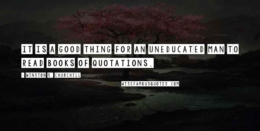 Winston S. Churchill Quotes: It is a good thing for an uneducated man to read books of quotations.