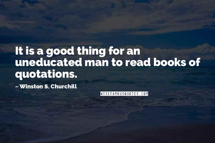 Winston S. Churchill Quotes: It is a good thing for an uneducated man to read books of quotations.