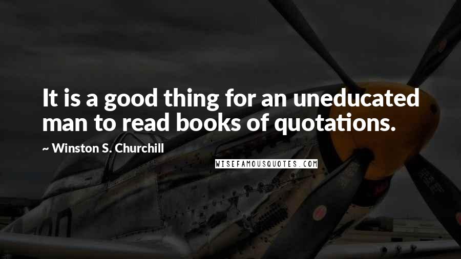 Winston S. Churchill Quotes: It is a good thing for an uneducated man to read books of quotations.